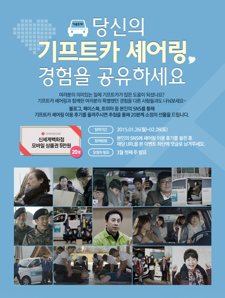 당신의 기프트카 셰어링 경험을 공유하세요 / 여러분의 의미있는 일에 기프트카가 많은 도움이 되셨나요? 기프트카 셰어링과 함께한 여러분의 특별했던 경험을 다른 사람들과도 나눠보세요~ 블로그, 페이스북, 트위터 등 본인의 SNS를 통해 기프트카 셰어링 이용 후기를 올려주시면 추첨을 통해 20분께 소정의 선물을 드립니다. / 참여기간 : 2015.01.26(월)~02.28(토) / 참여방법 : 본인의 SNS에 셰어링 이용 후기를 올린 후 해당 URL을 본 이벤트 하단에 댓글로 남겨주세요. / 당첨자발표 : 3월 첫째 주 발표 / 선물 : 신세계 백화점 모바일 상품권 5만원