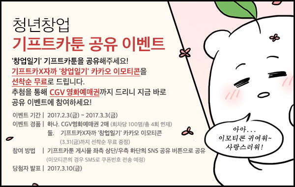 청년창업 기프트카툰 공유 이벤트 - '창업일기' 기프트카툰을 공유해주세요. 기프트카X자까'창업일기'카카오 이모티콘을 선착순 무료로 드립니다. 추첨을 통해 CGV 영화예매권까지 드리니 지금 바로 공유 이벤트에 참여하세요! / 이벤트기간 : 2017.2.3(금) ~ 2017.3.3(금) / 이벤트경품 : 하나,CGV영화예매권 2매(회차당 100명 / 총 4회 연재) 둘.기프트카X자까 '창업일기' 카카오 이모티콘(3.31(금)까지 선착순 무료 증정)/ 참여방법 : 기프트카툰 게시물 좌측 상단/우측 하단의 SNS 공유 버튼으로 공유(이모티콘의 경우 SMS로 쿠폰번호 전송 예정) / 당첨자발표 : 2017.3.10(금)