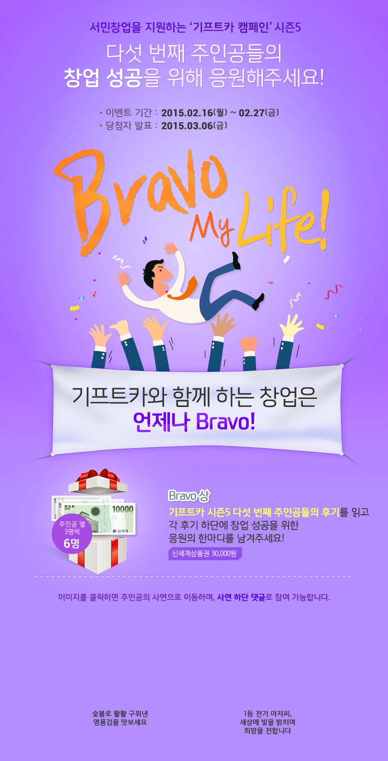 서민창업을 지원하는 기프트카 캠페인 시즌5 / 다섯 번째 주인공들의 창업 성공을 위해 응원해주세요! / 이벤트 기간 : 2015.02.16(월) ~ 02.27(금) / 당첨자 발표 : 2015.03.06(금) / Bravo My Life / 기프트카와 함께 하는 창업은 언제나 Bravo! / Bravo상 기프트카 시즌5 다섯 번째 주인공들의 후기를 읽고 각 후기 하단에 창업 성공을 위한 응원의 한마디를 남겨주세요! 응원 댓글을 달아주신 분들 중 주인공별 3명씩 추첨하여 신세계상품권 30,000원권을 드립니다. 이미지를 클릭하면 주인공의 사연으로 이동하며, 사연 하단 댓글로 참여 가능합니다. / [유미화 씨] 숯불로 활활 구워낸 명품김을 맛보세요 / [송윤한 씨] 1등 전기 아저씨, 세상에 빛을 밝히며 희망을 전합니다