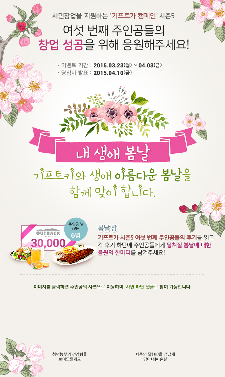 서민창업을 지원하는 기프트카 캠페인 시즌5 / 여섯 번째 주인공들의 창업 성공을 위해 응원해주세요! / 이벤트 기간 : 2015.03.23(월) ~ 04.03(금) / 당첨자 발표 : 2015.04.10(금) / 내 생애 봄날 / 기프트카와 생애 아름다운 봄날을 함께 맞이 합니다. / 봄날 상 기프트카 시즌5 여섯 번째 주인공들의 후기를 읽고 각 후기 하단에 주인공들에게 펼쳐질 봄날에 대한 응원의 한마디를 남겨주세요! 응원 댓글을 달아주신 분들 중 주인공별 3명씩 추첨하여 아웃백상품권 30,000원권을 드립니다. 이미지를 클릭하면 주인공의 사연으로 이동하며, 사연 하단 댓글로 참여 가능합니다. / [정영학 씨] 청년농부의 건강함을 보여드릴게요 / [김하영 씨] 제주의 달(月)을 정답게 담아내는 손길