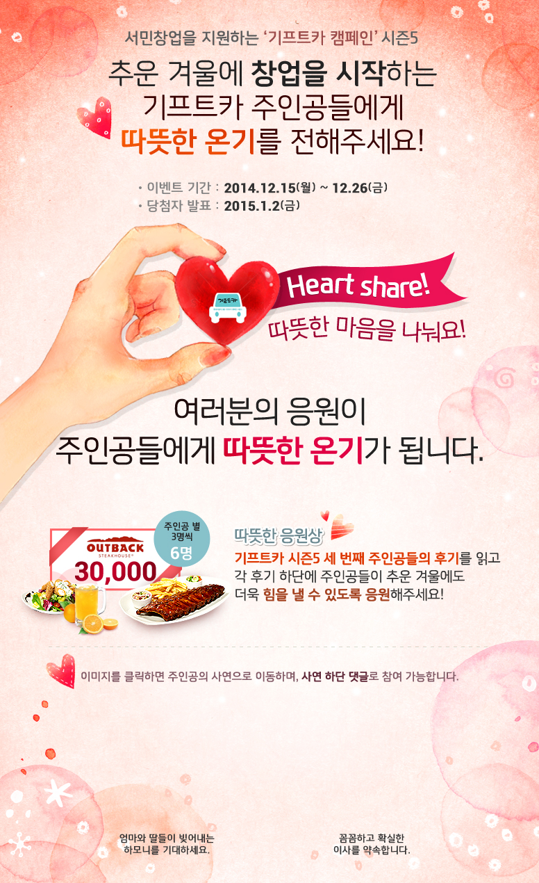 서민창업을 지원하는 기프트카 캠페인 시즌5 / 추운 겨울에 창업을 시작하는 기프트카 주인공들에게 따뜻한 온기를 전해주세요! / 이벤트 기간 : 2014.12.15(월) ~ 12.26(금) / 당첨자 발표 : 2015.01.02(금) / 따뜻한 마음을 나눠요! 여러분의 응원이 주인공들에게 따뜻한 온기가 됩니다. /  따뜻한 응원상 기프트카 시즌5 세 번째 주인공들의 후기를 읽고 각 후기 하단에 주인공들이 추운 겨울에도 더욱 힘을 낼 수 있도록 응원해주세요! 응원 댓글을 달아주신 분들 중 주인공별 3명씩 추첨하여 아웃백 상품권 30,000원권을 드립니다. 이미지를 클릭하면 주인공의 사연으로 이동하며, 사연 하단 댓글로 참여 가능합니다. / [황병미 씨] 엄마의 사랑으로, 가족의 힘으로! / [박수길 씨] 세 아들을 위한 슈퍼맨이 되겠습니다.