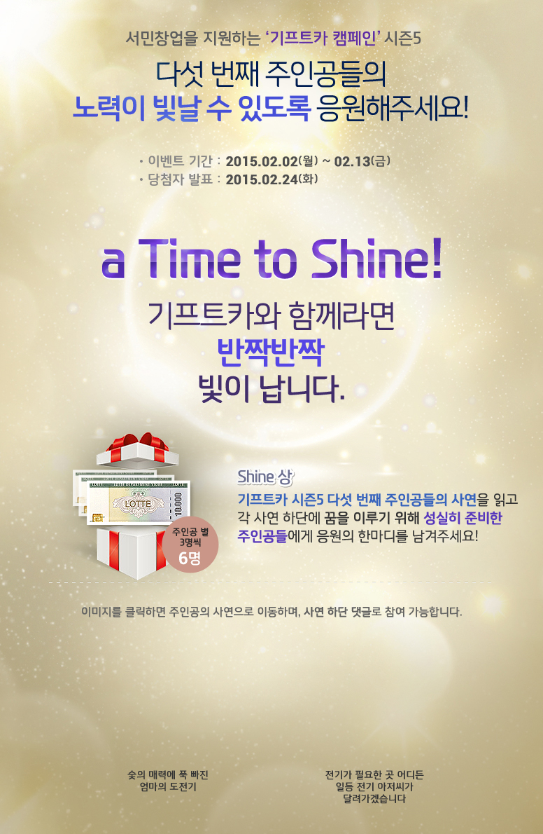 서민창업을 지원하는 기프트카 캠페인 시즌5 / 다섯 번째 주인공들의 노력이 빛날 수 있도록 응원해주세요! / 이벤트 기간 : 2015.02.02(월) ~ 02.13(금) / 당첨자 발표 : 2015.02.24(화) / a Time to Shine! / 기프트카와 함께라면 반짝반짝 빛이 납니다. / Shine상 기프트카 시즌5 다섯 번째 주인공들의 사연을 읽고 각 사연 하단에 꿈을 이루기 위해 성실히 준비한 주인공들에게 응원의 한마디를 남겨주세요! 응원 댓글을 달아주신 분들 중 주인공별 3명씩 추첨하여 롯데백화점상품권 30,000원권을 드립니다. 이미지를 클릭하면 주인공의 사연으로 이동하며, 사연 하단 댓글로 참여 가능합니다. / [유미화 씨] 숯의 매력에 푹 빠진 엄마의 도전기 / [송윤한 씨] 전기가 필요한 곳 어디든 일등 전기 아저씨가 달려가겠습니다