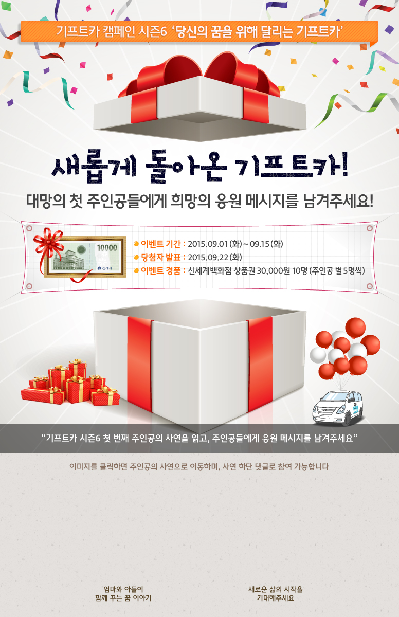 기프트카 캠페인 시즌6 당신의 꿈을 위해 달리는 기프트카 / 새롭게 돌아온 기프트카! 대망의 첫 주인공들에게 희망의 응원 메시지를 남겨주세요! / 이벤트 기간 : 2015.09.01(화) ~ 09.15(화) / 당첨자 발표 : 2015.09.22(화) / 이벤트 경품 : 신세계백화점 상품권 30,000원 10명(주인공 별 5명씩) / 기프트카 시즌6 첫 번째 주인공의 사연을 읽고, 주인공들에게 응원 메시지를 남겨주세요 / 이미지를 클릭하면 주인공의 사연으로 이동하며, 사연 하단 댓글로 참여 가능합니다. / [김경자 씨] 엄마와 아들이 함께 꾸는 꿈 이야기 / [김동주 씨] 새로운 삶의 시작을 기대해주세요