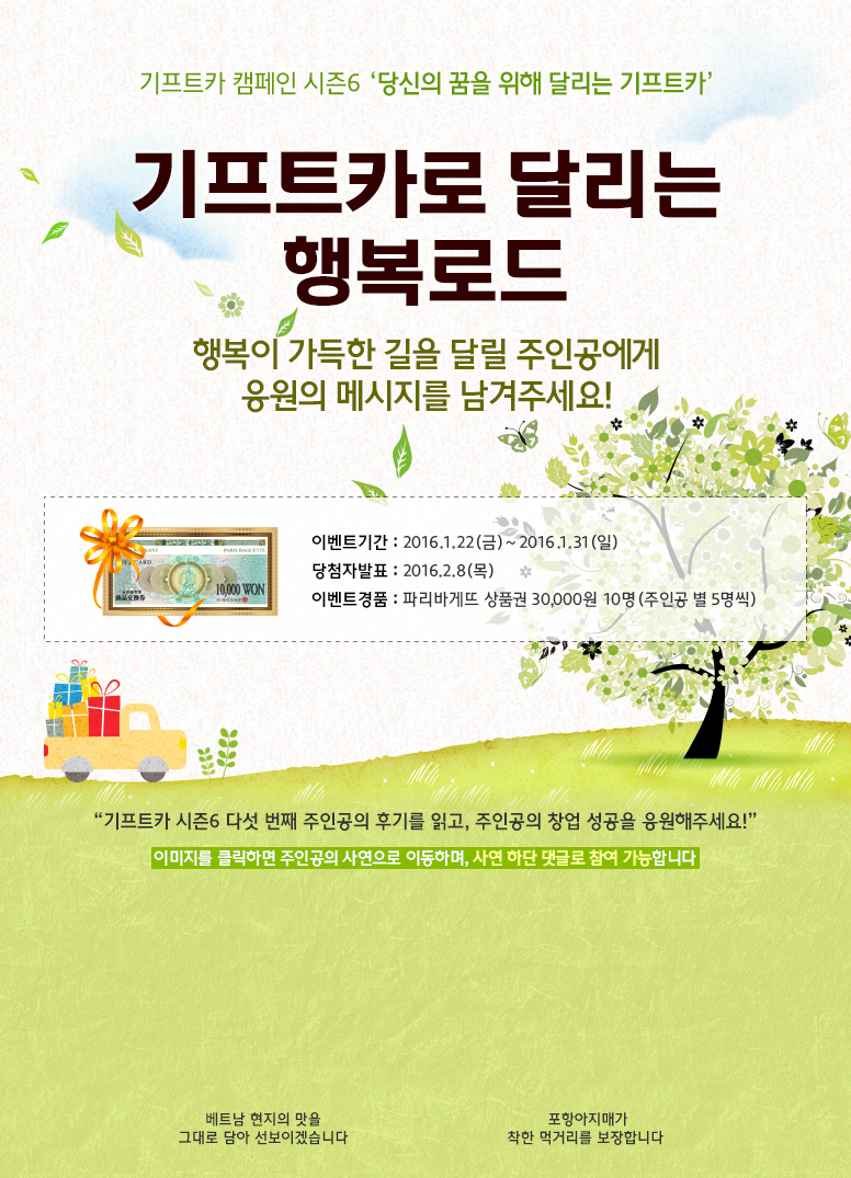 기프트카 캠페인 시즌6 당신의 꿈을 위해 달리는 기프트카 / 기프트카로 달리는 행복로드, 행복이 가득한 길을 달릴 주인공에게 응원의 메시지를 남겨주세요! / 이벤트 기간 : 2016.1.22(금) ~ 2016.01.31(일) / 당첨자 발표 : 2016.02.8(목) / 이벤트 경품 : 파리바게뜨 상품권 30,000원 10명(주인공 별 5명씩) / 기프트카 시즌6 다섯 번째 주인공의 사연을 읽고, 주인공들에게 응원의 메시지를 전해주세요! / 이미지를 클릭하면 주인공의 사연으로 이동하며, 사연 하단 댓글로 참여 가능합니다. / [김진하 씨] 베트남 현지의 맛을 그대로 담아 선보이겠습니다 / [박혜숙 씨] 포항아지매가 착한 먹거리를 보장합니다