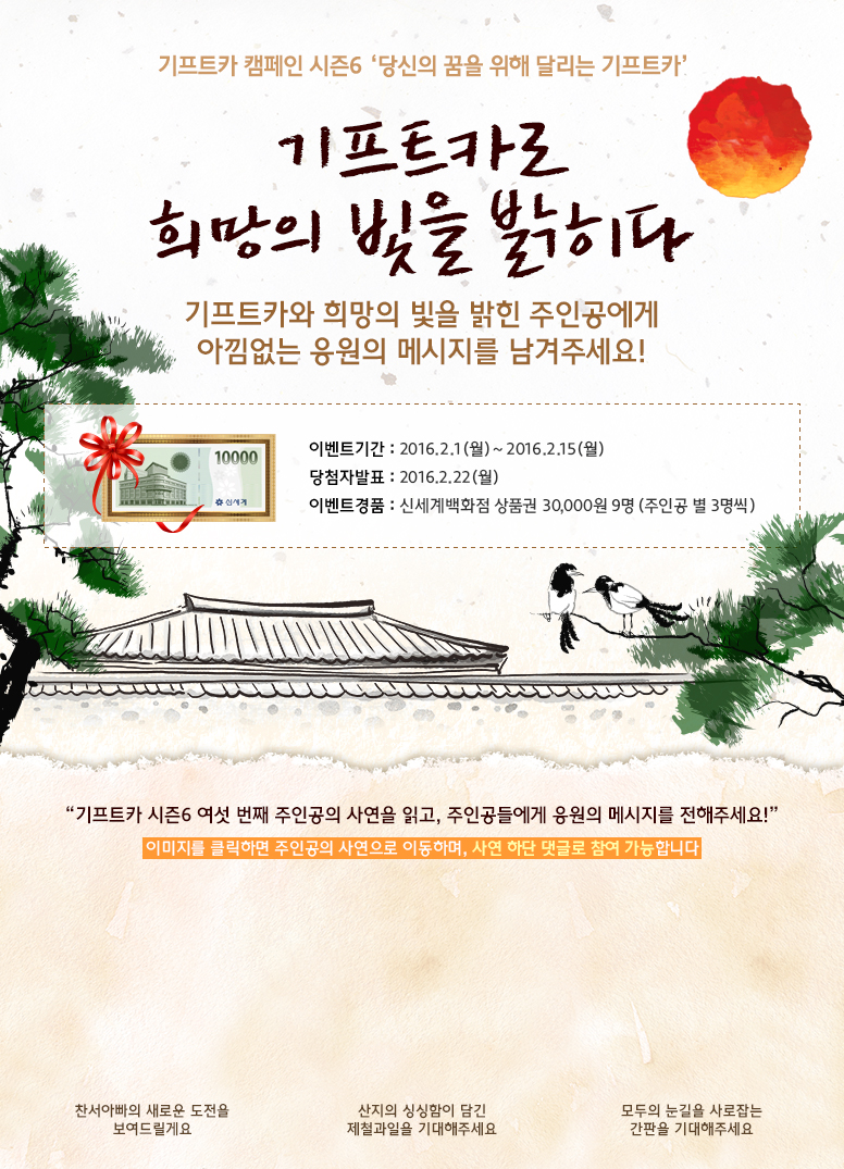 기프트카 캠페인 시즌6 당신의 꿈을 위해 달리는 기프트카 / 기프트카로 희망의 빛을 밝히다/기프트카와 희망의 빛을 밝힌 주인공에세 아낌없는 응원의 메세지를 남겨주세요!/ 이벤트 기간 : 2016.02.01(월) ~ 2016.02.15(월) / 당첨자 발표 : 2016.02.22(월) / 이벤트 경품 : 신세계백화점 상품권 30,000원 9명(주인공 별 3명씩) / 기프트카 시즌6 여섯 번째 주인공의 사연을 읽고, 주인공들에게 응원의 메시지를 전해주세요! / 이미지를 클릭하면 주인공의 사연으로 이동하며, 사연 하단 댓글로 참여 가능합니다. / [[박영락 씨] 찬서아빠의 새로운 도전을 보여드릴게요 / [신용탁 씨] 산지의 싱싱함이 담긴 제철과일을 기대해주세요 / [박주렬 씨] 모두의 눈길을 사로잡는 간판을 기대해주세요
