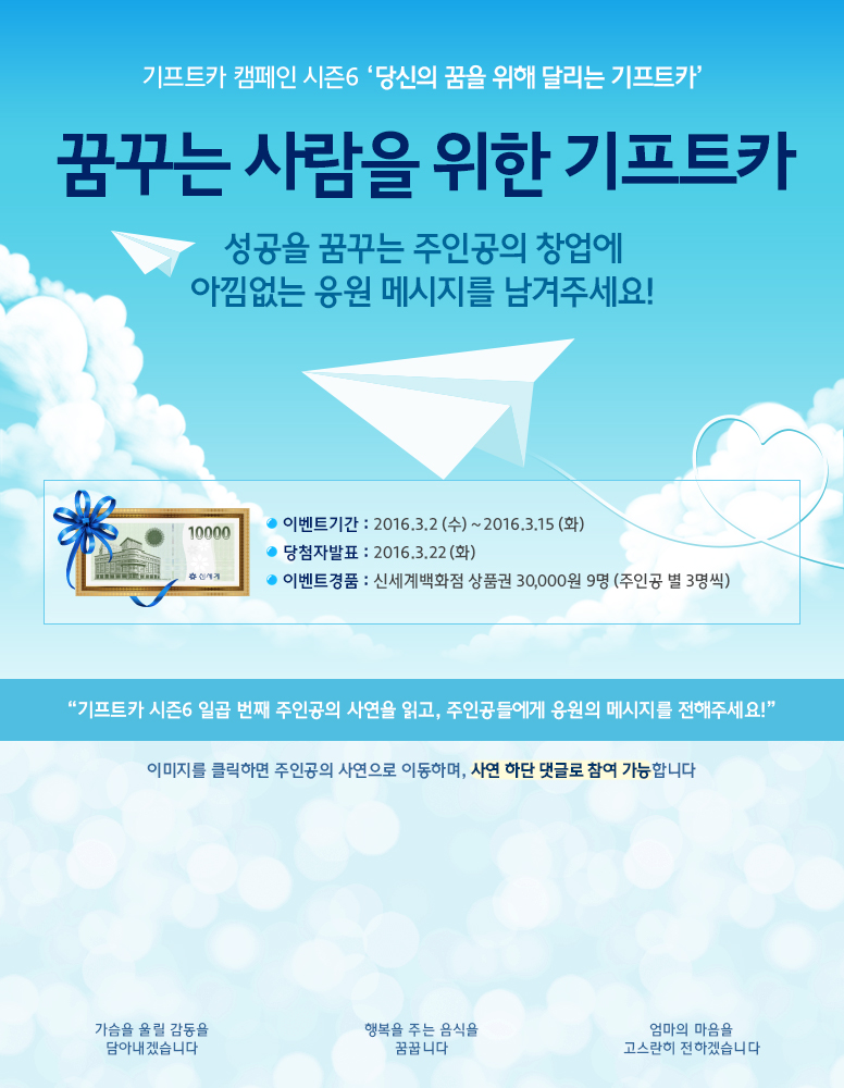 기프트카 캠페인 시즌6 당신의 꿈을 위해 달리는 기프트카 / 기프트카로 행복의 문을 열다/행복의 문을 연 주인공에게 아낌없는 응원의 메세지를 남겨주세요!/ 이벤트 기간 : 2016.03.02(수) ~ 2016.03.15(화) / 당첨자 발표 : 2016.03.22(화) / 이벤트 경품 : 신세계백화점 상품권 30,000원 9명(주인공 별 3명씩) / 기프트카 시즌6 일곱번째 주인공의 후기를 읽고, 주인공의 창업성공을 응원해주세요! / 이미지를 클릭하면 주인공의 사연으로 이동하며, 사연 하단 댓글로 참여 가능합니다. / [조미선 씨] 가슴을 울릴 감동을 담아내겠습니다 / [하시모또 지에꼬 씨] 행복을 주는 음식을 꿈꿉니다 / [배영미 씨] 엄마의 마음을 고스란히 전하겠습니다