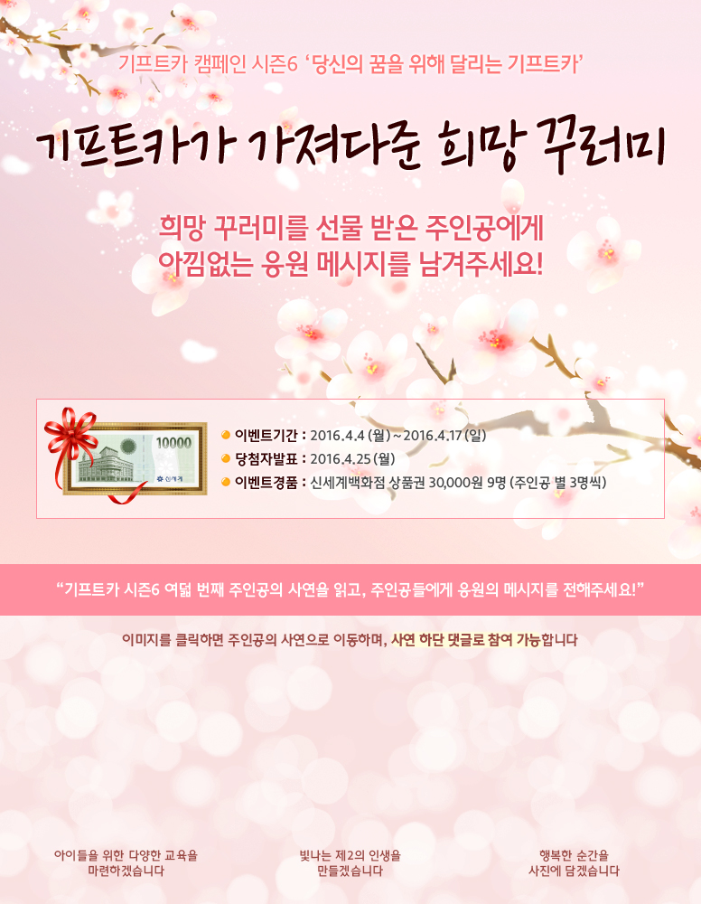 기프트카 캠페인 시즌6 당신의 꿈을 위해 달리는 기프트카 / 기프트카가 가져다준 희망 꾸러미, 희망 꾸러미를 선물 받은 주인공에게 아낌없는 응원 메시지를 남겨주세요! / 이벤트 기간 : 2016.04.04(월) ~ 2016.04.17(일) / 당첨자 발표 : 2016.04.25(월) / 이벤트 경품 : 신세계백화점 상품권 30,000원 9명(주인공 별 3명씩) / 기프트카 시즌6 여덟 번째 주인공의 사연을 읽고, 주인공들에게 응원의 메시지를 전해주세요! / 이미지를 클릭하면 주인공의 사연으로 이동하며, 사연 하단 댓글로 참여 가능합니다. / 【남종우 씨】 아이들을 위한 다양한 교육을 마련하겠습니다 / 【강인곤 씨】 빛나는 제2의 인생을 만들겠습니다 / 【김애선 씨】 행복한 순간을 사진에 담겠습니다