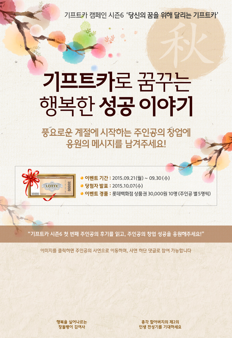 기프트카 캠페인 시즌6 당신의 꿈을 위해 달리는 기프트카 / 기프트카로 꿈꾸는 행복한 성공 이야기 / 풍요로운 계절에 시작하는 주인공의 창업에 응원의 메시지를 남겨주세요! / 이벤트 기간 : 2015.09.21(월) ~ 09.30(수) / 당첨자 발표 : 2015.10.07(수) / 이벤트 경품 : 롯데백화점 상품권 30,000원 10명(주인공 별 5명씩) / 기프트카 시즌6 첫 번째 주인공의 후기를 읽고, 주인공의 창업 성공을 응원해주세요! / 이미지를 클릭하면 주인공의 사연으로 이동하며, 사연 하단 댓글로 참여 가능합니다. / [김경자 씨] 행복을 실어 나르는 장돌뱅이 김여사 / [김동주 씨] 총각 할아버지의 제2의 인생 전성기를 기대하세요