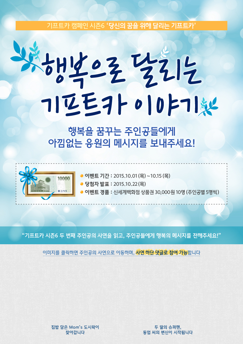 기프트카 캠페인 시즌6 당신의 꿈을 위해 달리는 기프트카 / 행복으로 달리는 기프트카 이야기! 행복을 꿈꾸는 주인공들에게 아낌없는 응원의 메시지를 보내주세요! / 이벤트 기간 : 2015.10.01(목) ~ 10.15(목) / 당첨자 발표 : 2015.10.22(목) / 이벤트 경품 : 신세계백화점 상품권 30,000원 10명(주인공 별 5명씩) / 기프트카 시즌6 두 번째 주인공의 사연을 읽고, 주인공들에게 행복의 메시지를 전해주세요! / 이미지를 클릭하면 주인공의 사연으로 이동하며, 사연 하단 댓글로 참여 가능합니다. / [김아형 씨] 집밥 담은 Mom’s 도시락이 찾아갑니다 / [김동업 씨] 두 딸의 슈퍼맨, 동업 씨의 변신이 시작됩니다