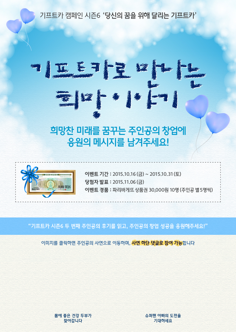 기프트카 캠페인 시즌6 당신의 꿈을 위해 달리는 기프트카 / 기프트카로 만나는 희망 이야기 / 희망찬 미래를 꿈꾸는 주인공의 창업에 응원 메시지를 남겨주세요! / 이벤트 기간 : 2015.10.16(금) ~ 10.31(토) / 당첨자 발표 : 2015.11.06(금) / 이벤트 경품 : 파리바게뜨 상품권 30,000원 10명(주인공 별 5명씩) / 기프트카 시즌6 두 번째 주인공의 후기를 읽고, 주인공의 창업 성공을 응원해주세요! / 이미지를 클릭하면 주인공의 사연으로 이동하며, 사연 하단 댓글로 참여 가능합니다. / [김아형 씨] 몸에 좋은 건강 두부가 찾아갑니다 / [김동업 씨] 슈퍼맨 아빠의 도전을 기대하세요