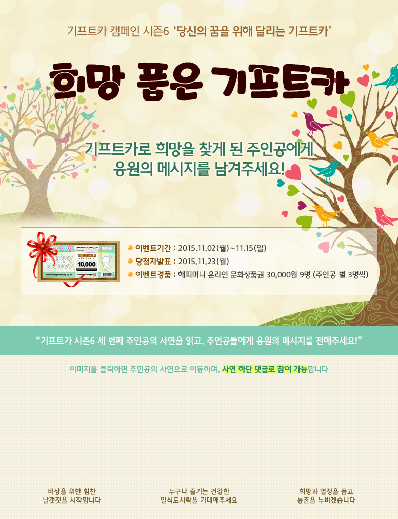 기프트카 캠페인 시즌6 당신의 꿈을 위해 달리는 기프트카 / 희망 품은 기프트카 이야기! 희망찬 미래를 그리는 주인공들에게 아낌없는 응원의 메시지를 보내주세요! / 이벤트 기간 : 2015.11.02(월) ~ 11.15(일) / 당첨자 발표 : 2015.11.23(월) / 이벤트 경품 : 해피머니 온라인 문화상품권 30,000원 9명(주인공 별 3명씩) / 기프트카 시즌6 세 번째 주인공의 사연을 읽고, 주인공들에게 행복의 메시지를 전해주세요! / 이미지를 클릭하면 주인공의 사연으로 이동하며, 사연 하단 댓글로 참여 가능합니다. / [김삼현 씨] 비상을 위한 힘찬 날갯짓을 시작합니다 / [유태경 씨] 누구나 즐기는 건강한 일식도시락을 기대해주세요 / [김영기 씨] 희망과 열정을 품고 농촌을 누비겠습니다