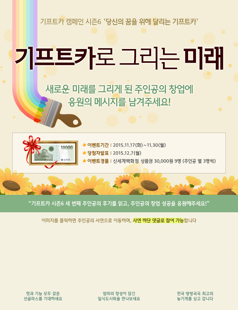기프트카 캠페인 시즌6 당신의 꿈을 위해 달리는 기프트카 / 기프트카로 그리는 미래 / 새로운 미래를 그리게 된 주인공의 창업에 응원의 메시지를 남겨주세요! / 이벤트 기간 : 2015.11.17(화) ~ 11.30(월) / 당첨자 발표 : 2015.12.07(월) / 이벤트 경품 : 신세계백화점 상품권 30,000원 9명(주인공 별 3명씩) / 기프트카 시즌6 세 번째 주인공의 후기를 읽고, 주인공의 창업 성공을 응원해주세요! / 이미지를 클릭하면 주인공의 사연으로 이동하며, 사연 하단 댓글로 참여 가능합니다. / [김삼현 씨] 멋과 기능 모둔 갖춘 선글라스를 기대하세요 / [유태경 씨] 엄마의 정성이 담긴 일식도시락을 만나보세요 / [김영기 씨] 전국 방방곡곡 최고의 농기계를 싣고 갑니다