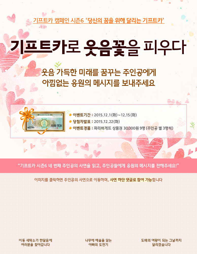 기프트카 캠페인 시즌6 당신의 꿈을 위해 달리는 기프트카 / 기프트카로 웃음꽃을 피우다, 웃음 가득한 미래를 꿈꾸는 주인공에게 아낌없는 응원의 메시지를 보내주세요 / 이벤트 기간 : 2015.12.01(화) ~ 12.15(화) / 당첨자 발표 : 2015.12.22(화) / 이벤트 경품 : 파리바게뜨 상품권 30,000원 9명(주인공 별 3명씩) / 기프트카 시즌6 네 번째 주인공의 사연을 읽고, 주인공들에게 응원의 메시지를 전해주세요! / 이미지를 클릭하면 주인공의 사연으로 이동하며, 사연 하단 댓글로 참여 가능합니다. / [안종철 씨] 이동 세탁소가 한달음에 여러분을 찾아갑니다 / [박동서 씨] 나무에 예술을 담는 아빠의 도전기 / [최해금 씨] 도배의 여왕이 되는 그날까지 달리겠습니다