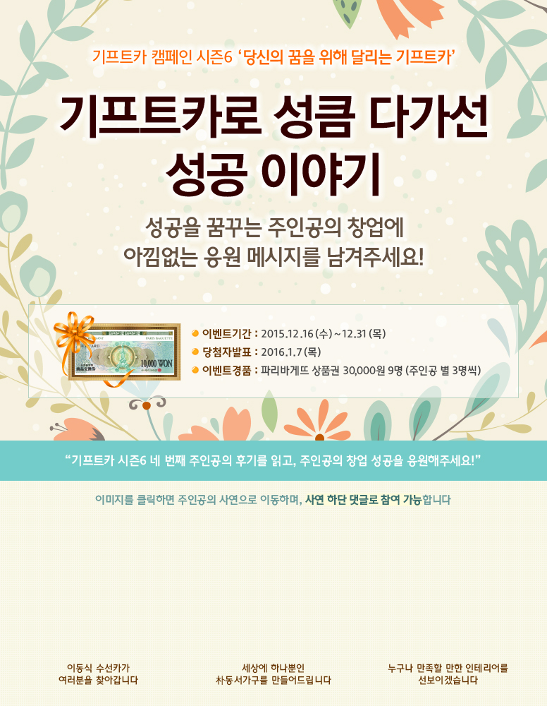 기프트카 캠페인 시즌6 당신의 꿈을 위해 달리는 기프트카 / 기프트카로 성큼 다가선 성공 이야기 / 성공을 꿈꾸는 주인공의 창업에 아낌없는 응원 메시지를 남겨주세요! / 이벤트 기간 : 2015.12.16(수) ~ 12.31(목) / 당첨자 발표 : 2016.01.07(목) / 이벤트 경품 : 파리바게뜨 상품권 30,000원 9명 (주인공 별 3명씩) / 기프트카 시즌6 네 번째 주인공의 후기를 읽고, 주인공의 창업 성공을 응원해주세요! / 이미지를 클릭하면 주인공의 사연으로 이동하며, 사연 하단 댓글로 참여 가능합니다. / [안종철 씨] 이동식 수선카가 여러분을 찾아갑니다 / [박동서 씨] 세상에 하나뿐인 朴동서가구를 만들어드립니다 / [최해금 씨] 누구나 만족할 만한 인테리어를 선보이겠습니다