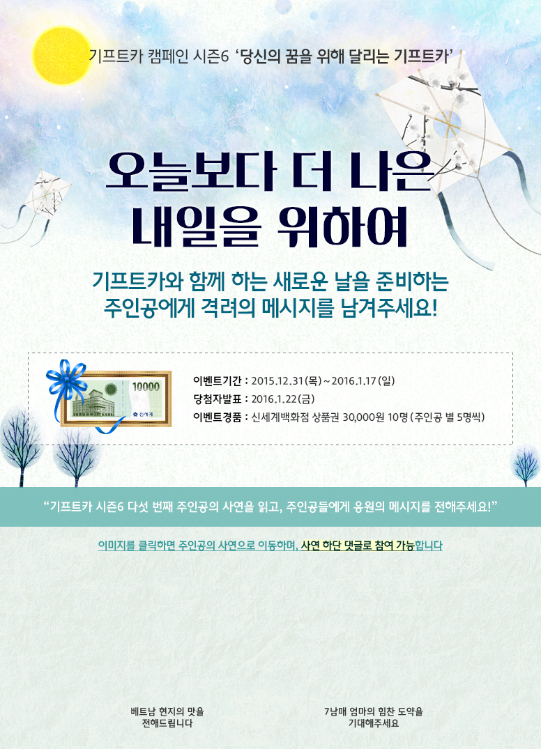 기프트카 캠페인 시즌6 당신의 꿈을 위해 달리는 기프트카 / 오늘보다 더 나은 내일을 위하여, 기프트카와 함께 하는 새로운 날을 준비하는 주인공에게 격려의 메시지를 남겨주세요! / 이벤트 기간 : 2015.12.31(목) ~ 2016.01.17(일) / 당첨자 발표 : 2016.01.22(금) / 이벤트 경품 : 신세계백화점 상품권 30,000원 10명(주인공 별 5명씩) / 기프트카 시즌6 다섯 번째 주인공의 사연을 읽고, 주인공들에게 응원의 메시지를 전해주세요! / 이미지를 클릭하면 주인공의 사연으로 이동하며, 사연 하단 댓글로 참여 가능합니다. / [김진하 씨] 베트남 현지의 맛을 전해드립니다 / [박혜숙 씨] 7남매 엄마의 힘찬 도약을 기대해주세요