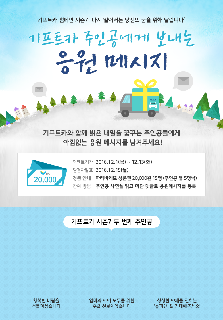 기프트카 캠페인 시즌7 다시 일어서는 당신의 꿈을 위해 달립니다 / 기프트카 주인공에게 보내는 응원 메시지 / 기프트카와 함께 밝은 내일을 꿈꾸는 주인공들에게 아낌없는 응원 메시지를 남겨주세요! / 이벤트 기간 : 2016.12.01(목) ~ 12.13(화) / 당첨자 발표 : 2016.12.19(월) / 이벤트 경품 : 파리바게뜨 상품권 20,000원 15명(주인공 별 5명씩) / 주인공 사연을 읽고 하단 댓글로 응원메시지를 등록 / 【김민규 씨】 행복한 바람을 선물하겠습니다 / 【백은숙 씨】 엄마와 아이 모두를 위한 옷을 선보이겠습니다 / 【전억 씨】 싱싱한 야채를 전하는 '슈퍼맨'을 기대해주세요!